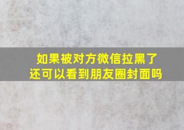 如果被对方微信拉黑了还可以看到朋友圈封面吗