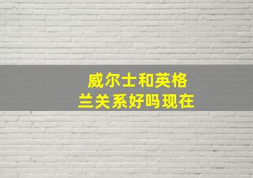 威尔士和英格兰关系好吗现在