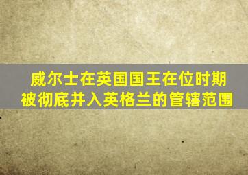 威尔士在英国国王在位时期被彻底并入英格兰的管辖范围