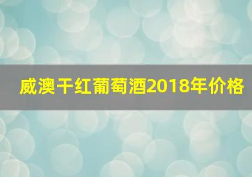 威澳干红葡萄酒2018年价格