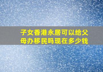 子女香港永居可以给父母办移民吗现在多少钱