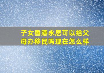 子女香港永居可以给父母办移民吗现在怎么样