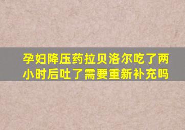 孕妇降压药拉贝洛尔吃了两小时后吐了需要重新补充吗