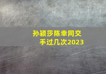 孙颖莎陈幸同交手过几次2023