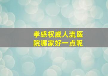 孝感权威人流医院哪家好一点呢