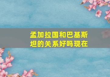 孟加拉国和巴基斯坦的关系好吗现在