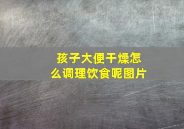 孩子大便干燥怎么调理饮食呢图片