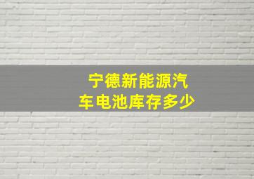 宁德新能源汽车电池库存多少