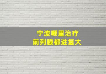 宁波哪里治疗前列腺都进复大