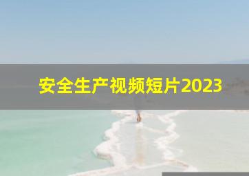 安全生产视频短片2023