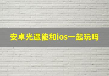 安卓光遇能和ios一起玩吗