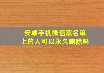 安卓手机微信黑名单上的人可以永久删除吗