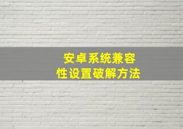 安卓系统兼容性设置破解方法