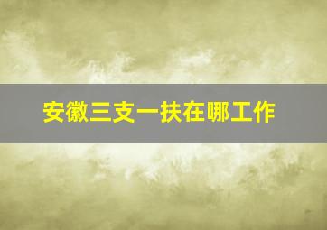 安徽三支一扶在哪工作