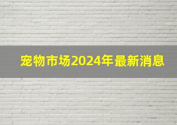 宠物市场2024年最新消息