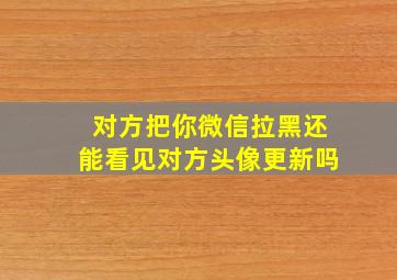 对方把你微信拉黑还能看见对方头像更新吗