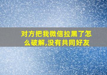 对方把我微信拉黑了怎么破解,没有共同好友