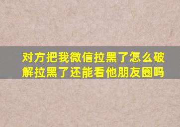 对方把我微信拉黑了怎么破解拉黑了还能看他朋友圈吗