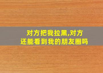 对方把我拉黑,对方还能看到我的朋友圈吗