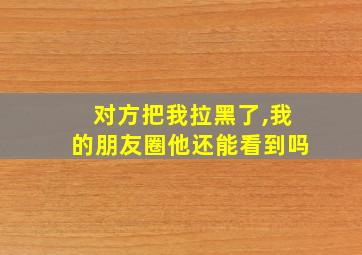 对方把我拉黑了,我的朋友圈他还能看到吗