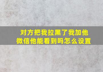 对方把我拉黑了我加他微信他能看到吗怎么设置