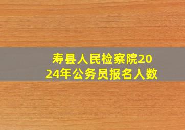 寿县人民检察院2024年公务员报名人数