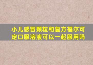 小儿感冒颗粒和复方福尔可定口服溶液可以一起服用吗