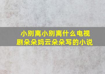 小别离小别离什么电视剧朵朵妈云朵朵写的小说