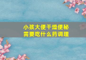 小孩大便干燥便秘需要吃什么药调理