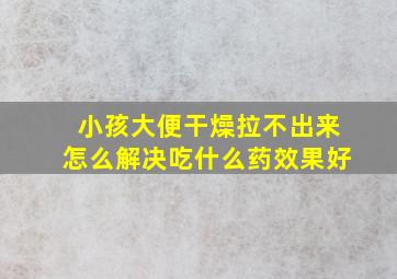 小孩大便干燥拉不出来怎么解决吃什么药效果好