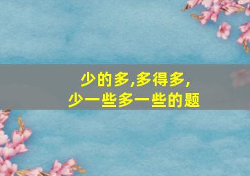 少的多,多得多,少一些多一些的题