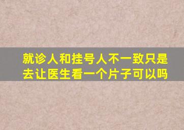 就诊人和挂号人不一致只是去让医生看一个片子可以吗