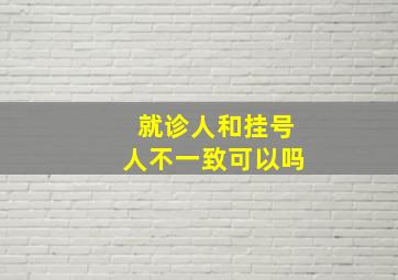 就诊人和挂号人不一致可以吗