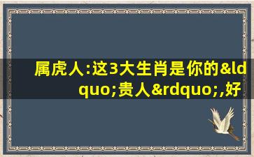 属虎人:这3大生肖是你的“贵人”,好好珍惜,说的真准!