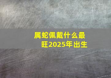 属蛇佩戴什么最旺2025年出生