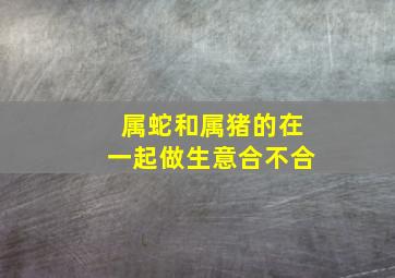 属蛇和属猪的在一起做生意合不合