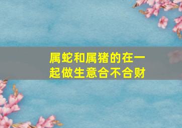 属蛇和属猪的在一起做生意合不合财