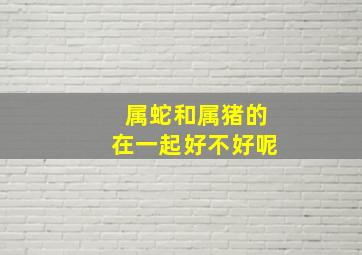 属蛇和属猪的在一起好不好呢