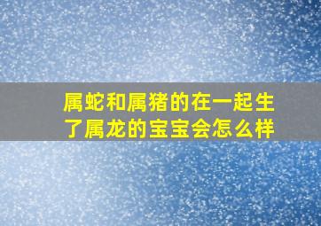 属蛇和属猪的在一起生了属龙的宝宝会怎么样