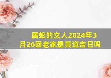 属蛇的女人2024年3月26回老家是黄道吉日吗