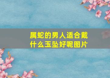 属蛇的男人适合戴什么玉坠好呢图片