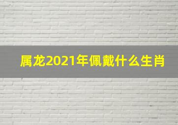 属龙2021年佩戴什么生肖