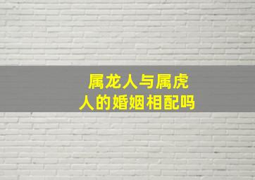 属龙人与属虎人的婚姻相配吗