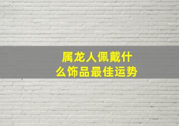 属龙人佩戴什么饰品最佳运势