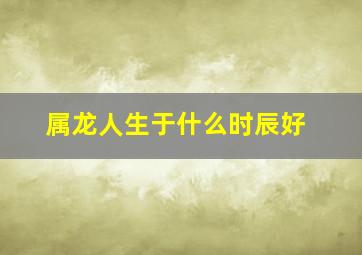 属龙人生于什么时辰好