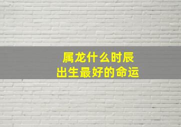 属龙什么时辰出生最好的命运