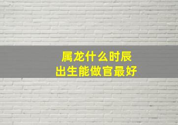 属龙什么时辰出生能做官最好