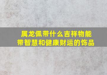 属龙佩带什么吉祥物能带智慧和健康财运的饰品