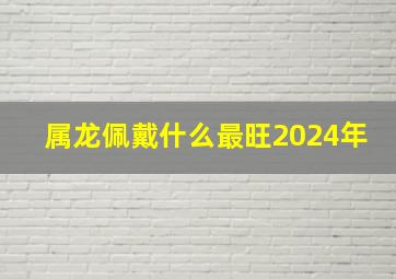 属龙佩戴什么最旺2024年