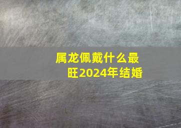 属龙佩戴什么最旺2024年结婚